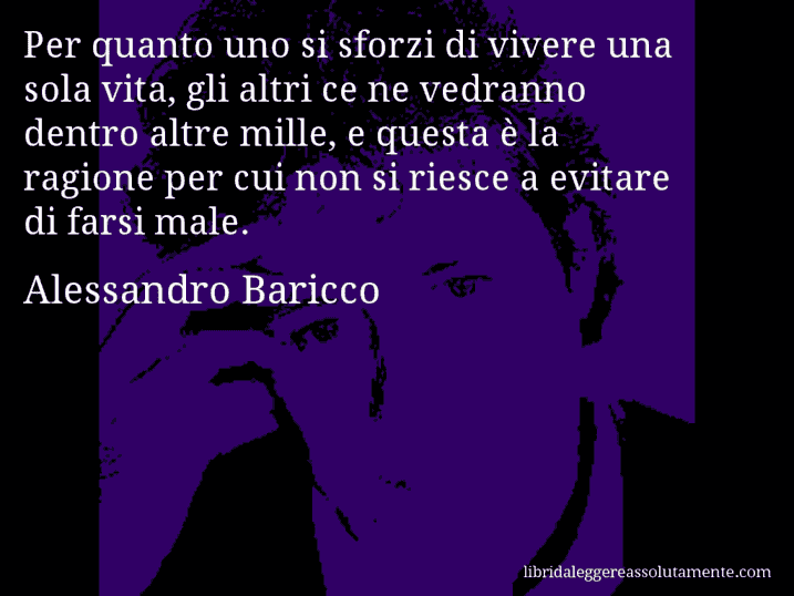 Aforisma di Alessandro Baricco : Per quanto uno si sforzi di vivere una sola vita, gli altri ce ne vedranno dentro altre mille, e questa è la ragione per cui non si riesce a evitare di farsi male.