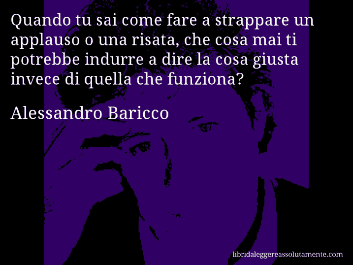 Aforisma di Alessandro Baricco : Quando tu sai come fare a strappare un applauso o una risata, che cosa mai ti potrebbe indurre a dire la cosa giusta invece di quella che funziona?