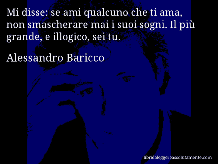 Aforisma di Alessandro Baricco : Mi disse: se ami qualcuno che ti ama, non smascherare mai i suoi sogni. Il più grande, e illogico, sei tu.