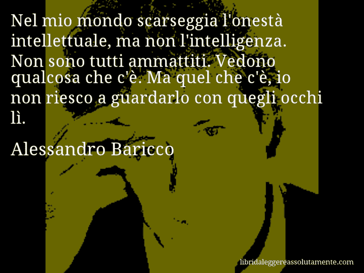 Aforisma di Alessandro Baricco : Nel mio mondo scarseggia l'onestà intellettuale, ma non l'intelligenza. Non sono tutti ammattiti. Vedono qualcosa che c'è. Ma quel che c'è, io non riesco a guardarlo con quegli occhi lì.