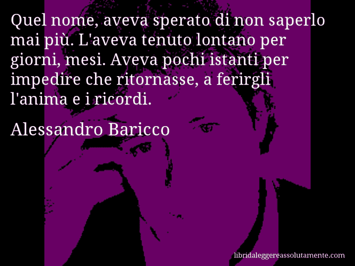 Aforisma di Alessandro Baricco : Quel nome, aveva sperato di non saperlo mai più. L'aveva tenuto lontano per giorni, mesi. Aveva pochi istanti per impedire che ritornasse, a ferirgli l'anima e i ricordi.