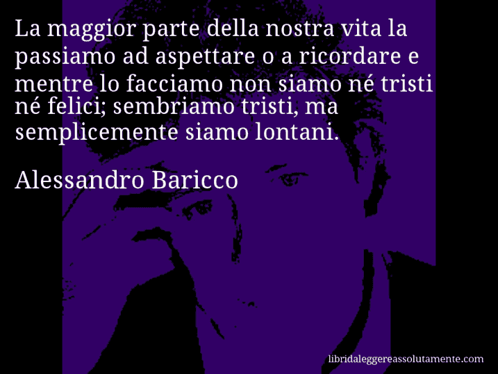 Aforisma di Alessandro Baricco : La maggior parte della nostra vita la passiamo ad aspettare o a ricordare e mentre lo facciamo non siamo né tristi né felici; sembriamo tristi, ma semplicemente siamo lontani.