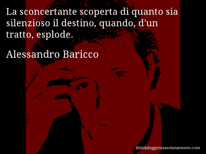 Aforisma di Alessandro Baricco : La sconcertante scoperta di quanto sia silenzioso il destino, quando, d'un tratto, esplode.