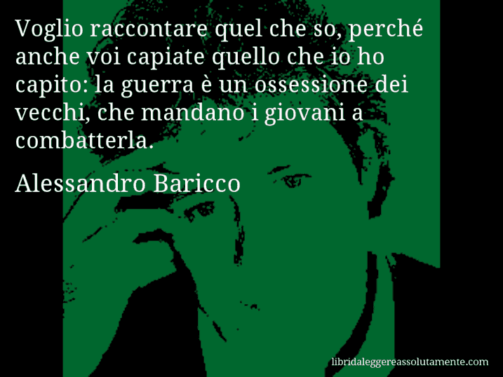 Aforisma di Alessandro Baricco : Voglio raccontare quel che so, perché anche voi capiate quello che io ho capito: la guerra è un ossessione dei vecchi, che mandano i giovani a combatterla.