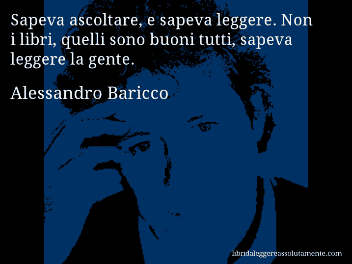 Aforisma di Alessandro Baricco : Sapeva ascoltare, e sapeva leggere. Non i libri, quelli sono buoni tutti, sapeva leggere la gente.