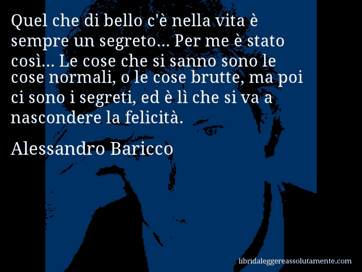 Aforisma di Alessandro Baricco : Quel che di bello c'è nella vita è sempre un segreto... Per me è stato così... Le cose che si sanno sono le cose normali, o le cose brutte, ma poi ci sono i segreti, ed è lì che si va a nascondere la felicità.