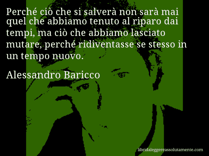Aforisma di Alessandro Baricco : Perché ciò che si salverà non sarà mai quel che abbiamo tenuto al riparo dai tempi, ma ciò che abbiamo lasciato mutare, perché ridiventasse se stesso in un tempo nuovo.