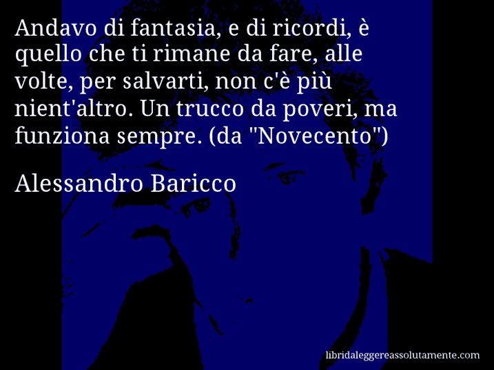 Aforisma di Alessandro Baricco : Andavo di fantasia, e di ricordi, è quello che ti rimane da fare, alle volte, per salvarti, non c'è più nient'altro. Un trucco da poveri, ma funziona sempre. (da 