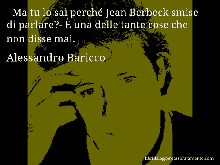 Aforisma di Alessandro Baricco : - Ma tu lo sai perché Jean Berbeck smise di parlare?- È una delle tante cose che non disse mai.