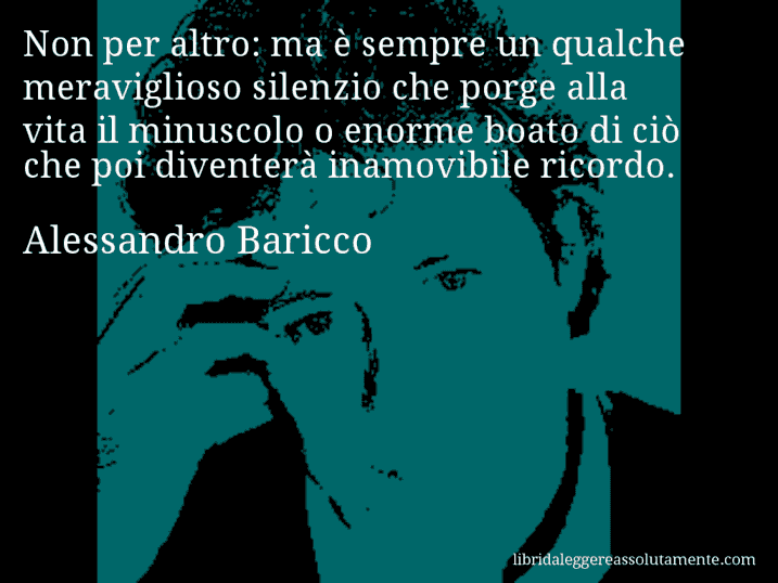 Aforisma di Alessandro Baricco : Non per altro: ma è sempre un qualche meraviglioso silenzio che porge alla vita il minuscolo o enorme boato di ciò che poi diventerà inamovibile ricordo.