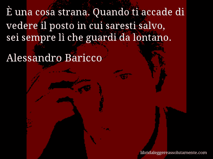 Aforisma di Alessandro Baricco : È una cosa strana. Quando ti accade di vedere il posto in cui saresti salvo, sei sempre lì che guardi da lontano.