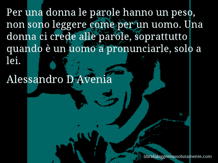 Aforisma di Alessandro D Avenia : Per una donna le parole hanno un peso, non sono leggere come per un uomo. Una donna ci crede alle parole, soprattutto quando è un uomo a pronunciarle, solo a lei.