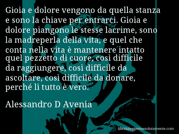 Aforisma di Alessandro D Avenia : Gioia e dolore vengono da quella stanza e sono la chiave per entrarci. Gioia e dolore piangono le stesse lacrime, sono la madreperla della vita, e quel che conta nella vita è mantenere intatto quel pezzetto di cuore, così difficile da raggiungere, così difficile da ascoltare, così difficile da donare, perché lì tutto è vero.