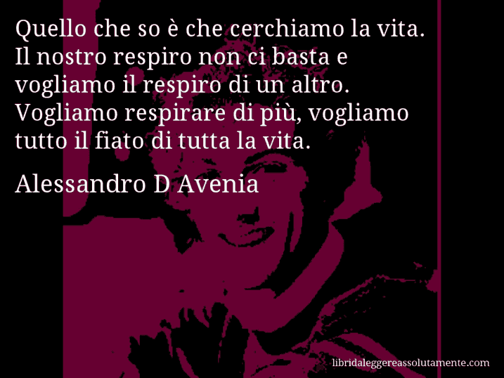 Aforisma di Alessandro D Avenia : Quello che so è che cerchiamo la vita. Il nostro respiro non ci basta e vogliamo il respiro di un altro. Vogliamo respirare di più, vogliamo tutto il fiato di tutta la vita.