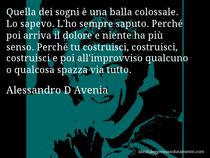 Aforisma di Alessandro D Avenia : Quella dei sogni è una balla colossale. Lo sapevo. L'ho sempre saputo. Perché poi arriva il dolore e niente ha più senso. Perché tu costruisci, costruisci, costruisci e poi all'improvviso qualcuno o qualcosa spazza via tutto.