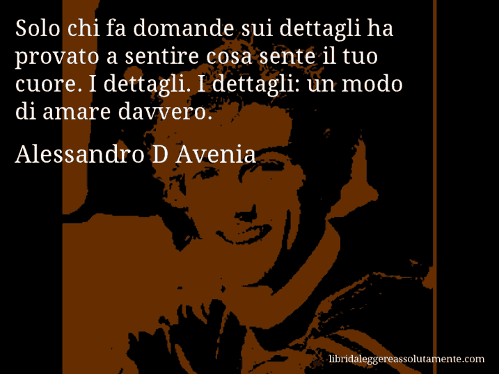 Aforisma di Alessandro D Avenia : Solo chi fa domande sui dettagli ha provato a sentire cosa sente il tuo cuore. I dettagli. I dettagli: un modo di amare davvero.