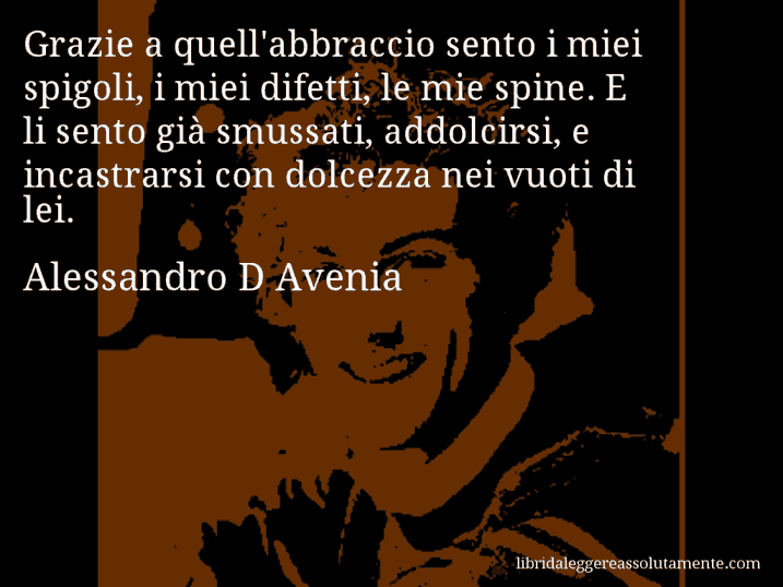 Aforisma di Alessandro D Avenia : Grazie a quell'abbraccio sento i miei spigoli, i miei difetti, le mie spine. E li sento già smussati, addolcirsi, e incastrarsi con dolcezza nei vuoti di lei.