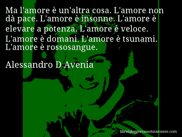 Aforisma di Alessandro D Avenia : Ma l'amore è un'altra cosa. L'amore non dà pace. L'amore è insonne. L'amore è elevare a potenza. L'amore è veloce. L'amore è domani. L'amore è tsunami. L'amore è rossosangue.