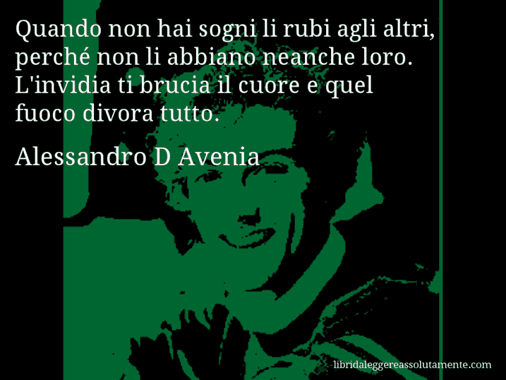 Aforisma di Alessandro D Avenia : Quando non hai sogni li rubi agli altri, perché non li abbiano neanche loro. L'invidia ti brucia il cuore e quel fuoco divora tutto.