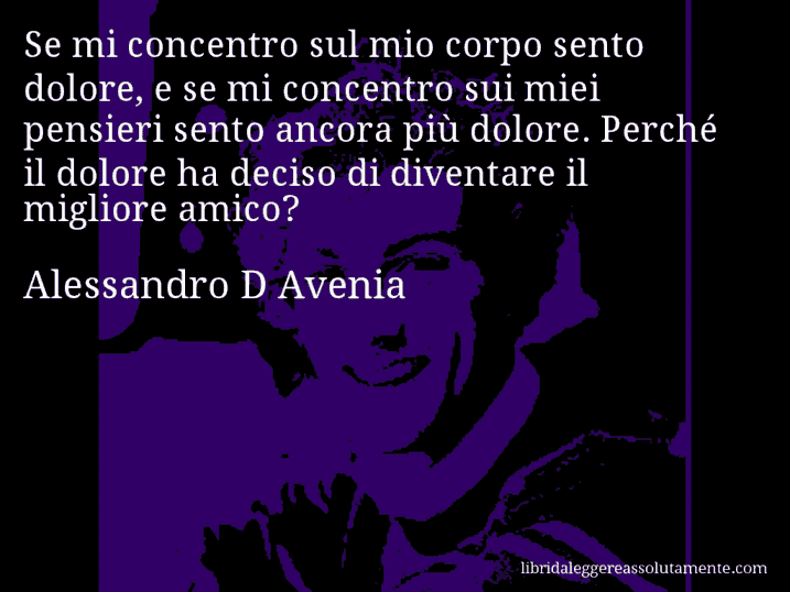 Aforisma di Alessandro D Avenia : Se mi concentro sul mio corpo sento dolore, e se mi concentro sui miei pensieri sento ancora più dolore. Perché il dolore ha deciso di diventare il migliore amico?