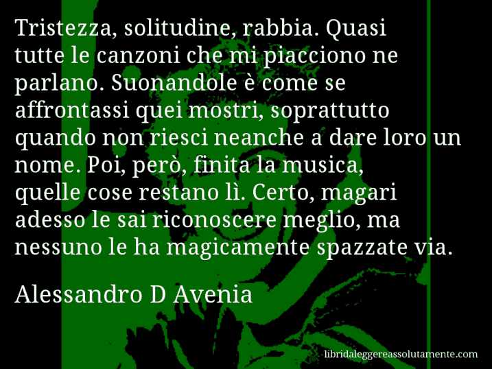 Aforisma di Alessandro D Avenia : Tristezza, solitudine, rabbia. Quasi tutte le canzoni che mi piacciono ne parlano. Suonandole è come se affrontassi quei mostri, soprattutto quando non riesci neanche a dare loro un nome. Poi, però, finita la musica, quelle cose restano lì. Certo, magari adesso le sai riconoscere meglio, ma nessuno le ha magicamente spazzate via.