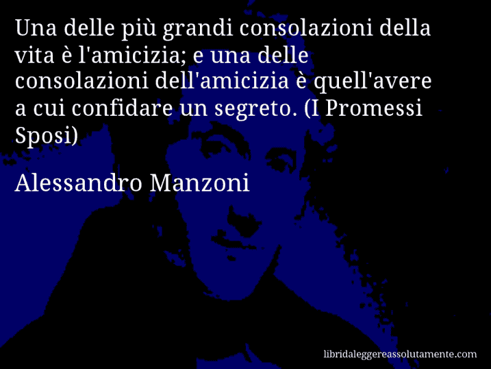 Aforisma di Alessandro Manzoni : Una delle più grandi consolazioni della vita è l'amicizia; e una delle consolazioni dell'amicizia è quell'avere a cui confidare un segreto. (I Promessi Sposi)
