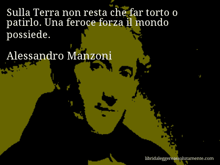 Aforisma di Alessandro Manzoni : Sulla Terra non resta che far torto o patirlo. Una feroce forza il mondo possiede.