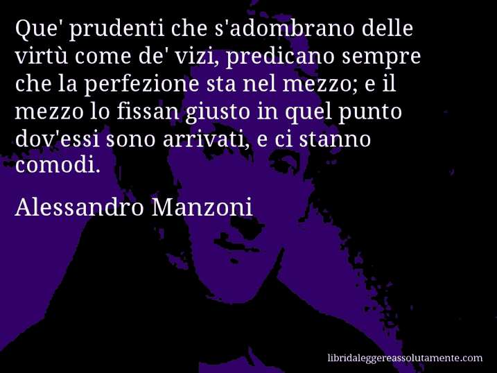 Aforisma di Alessandro Manzoni : Que' prudenti che s'adombrano delle virtù come de' vizi, predicano sempre che la perfezione sta nel mezzo; e il mezzo lo fissan giusto in quel punto dov'essi sono arrivati, e ci stanno comodi.