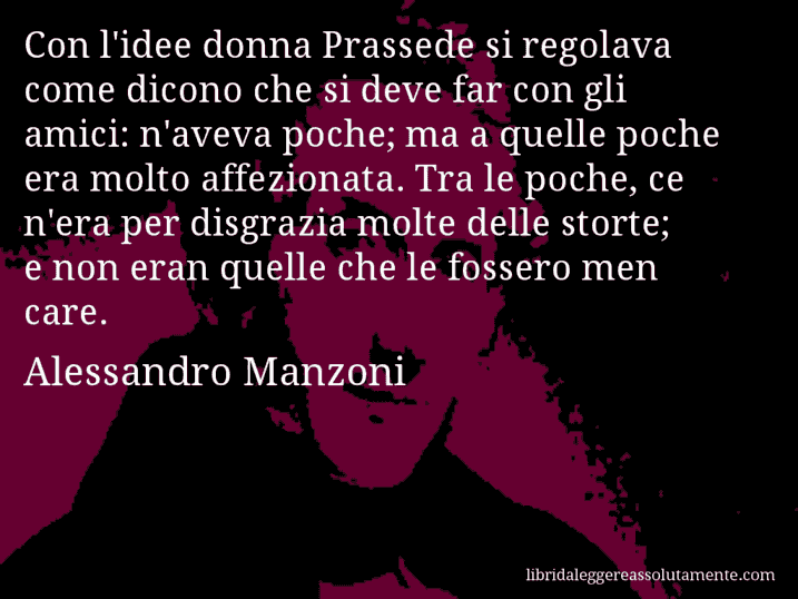 Aforisma di Alessandro Manzoni : Con l'idee donna Prassede si regolava come dicono che si deve far con gli amici: n'aveva poche; ma a quelle poche era molto affezionata. Tra le poche, ce n'era per disgrazia molte delle storte; e non eran quelle che le fossero men care.