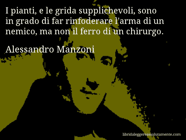 Aforisma di Alessandro Manzoni : I pianti, e le grida supplichevoli, sono in grado di far rinfoderare l'arma di un nemico, ma non il ferro di un chirurgo.