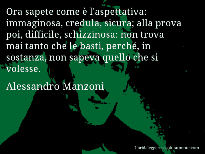 Aforisma di Alessandro Manzoni : Ora sapete come è l'aspettativa: immaginosa, credula, sicura; alla prova poi, difficile, schizzinosa: non trova mai tanto che le basti, perché, in sostanza, non sapeva quello che si volesse.