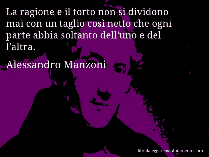 Aforisma di Alessandro Manzoni : La ragione e il torto non si dividono mai con un taglio così netto che ogni parte abbia soltanto dell'uno e del l'altra.