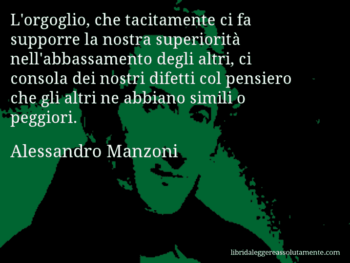 Aforisma di Alessandro Manzoni : L'orgoglio, che tacitamente ci fa supporre la nostra superiorità nell'abbassamento degli altri, ci consola dei nostri difetti col pensiero che gli altri ne abbiano simili o peggiori.