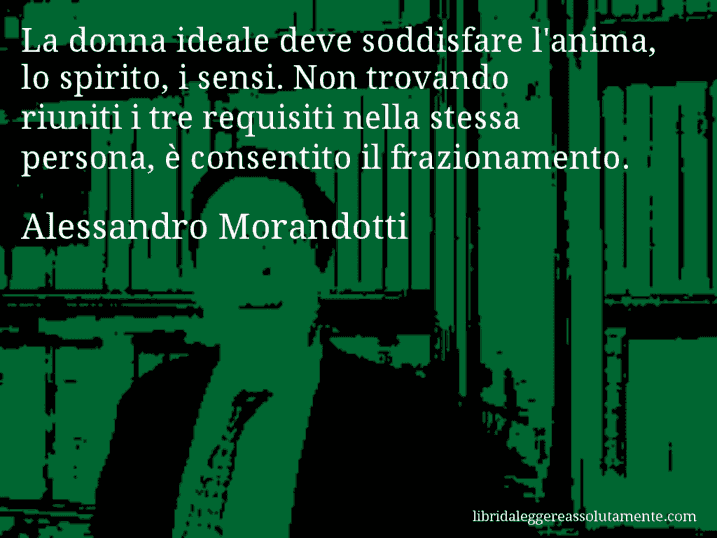 Aforisma di Alessandro Morandotti : La donna ideale deve soddisfare l'anima, lo spirito, i sensi. Non trovando riuniti i tre requisiti nella stessa persona, è consentito il frazionamento.