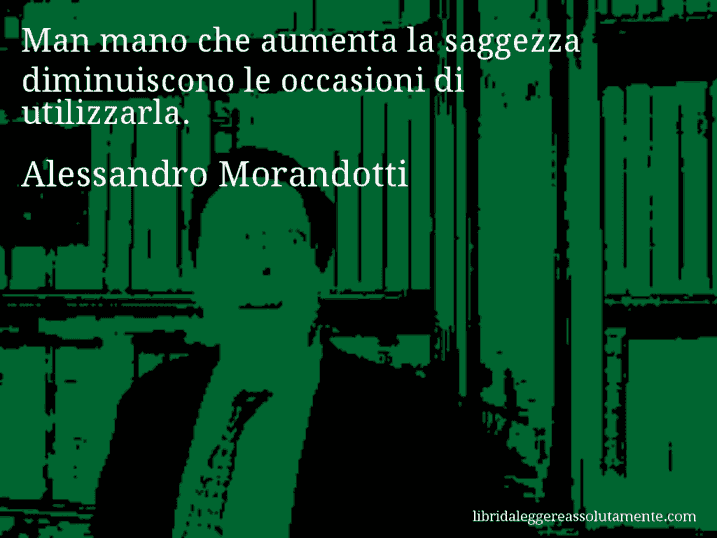 Aforisma di Alessandro Morandotti : Man mano che aumenta la saggezza diminuiscono le occasioni di utilizzarla.