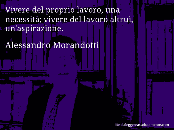 Aforisma di Alessandro Morandotti : Vivere del proprio lavoro, una necessità; vivere del lavoro altrui, un'aspirazione.