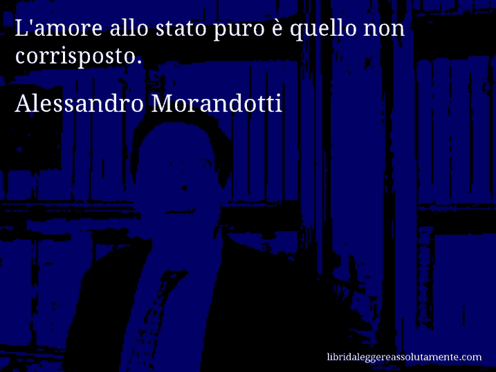 Aforisma di Alessandro Morandotti : L'amore allo stato puro è quello non corrisposto.
