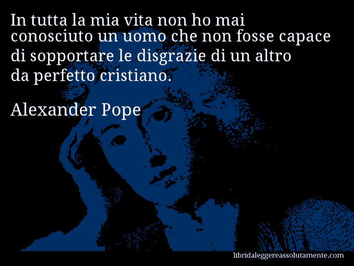 Aforisma di Alexander Pope : In tutta la mia vita non ho mai conosciuto un uomo che non fosse capace di sopportare le disgrazie di un altro da perfetto cristiano.