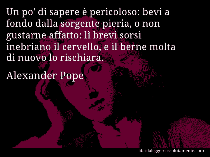 Aforisma di Alexander Pope : Un po' di sapere è pericoloso: bevi a fondo dalla sorgente pieria, o non gustarne affatto: lì brevi sorsi inebriano il cervello, e il berne molta di nuovo lo rischiara.