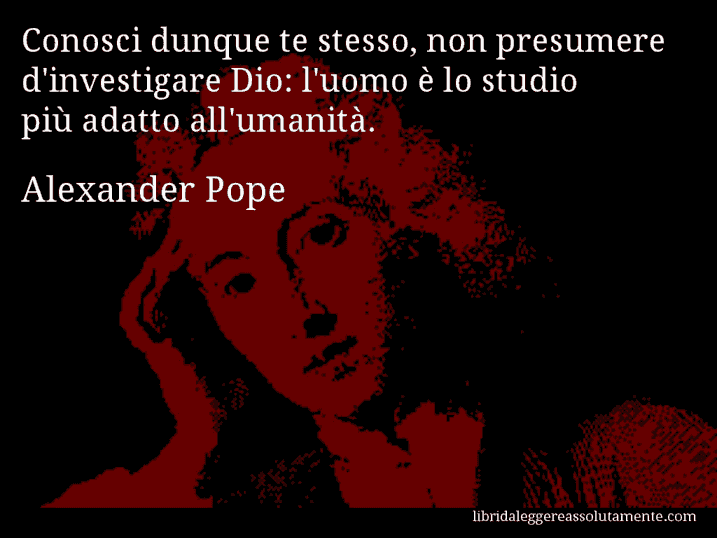 Aforisma di Alexander Pope : Conosci dunque te stesso, non presumere d'investigare Dio: l'uomo è lo studio più adatto all'umanità.