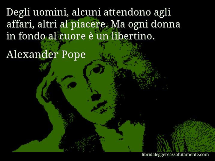Aforisma di Alexander Pope : Degli uomini, alcuni attendono agli affari, altri al piacere. Ma ogni donna in fondo al cuore è un libertino.