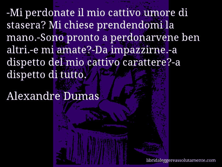 Aforisma di Alexandre Dumas : -Mi perdonate il mio cattivo umore di stasera? Mi chiese prendendomi la mano.-Sono pronto a perdonarvene ben altri.-e mi amate?-Da impazzirne.-a dispetto del mio cattivo carattere?-a dispetto di tutto.