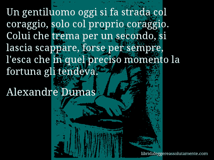 Aforisma di Alexandre Dumas : Un gentiluomo oggi si fa strada col coraggio, solo col proprio coraggio. Colui che trema per un secondo, si lascia scappare, forse per sempre, l'esca che in quel preciso momento la fortuna gli tendeva.