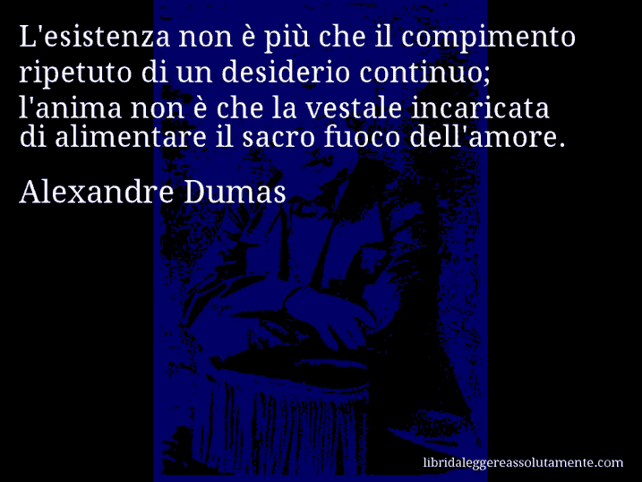 Aforisma di Alexandre Dumas : L'esistenza non è più che il compimento ripetuto di un desiderio continuo; l'anima non è che la vestale incaricata di alimentare il sacro fuoco dell'amore.