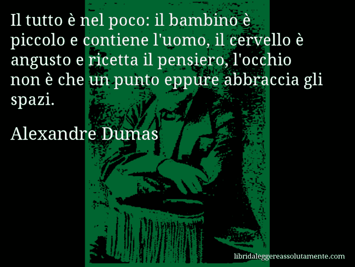 Aforisma di Alexandre Dumas : Il tutto è nel poco: il bambino è piccolo e contiene l'uomo, il cervello è angusto e ricetta il pensiero, l'occhio non è che un punto eppure abbraccia gli spazi.