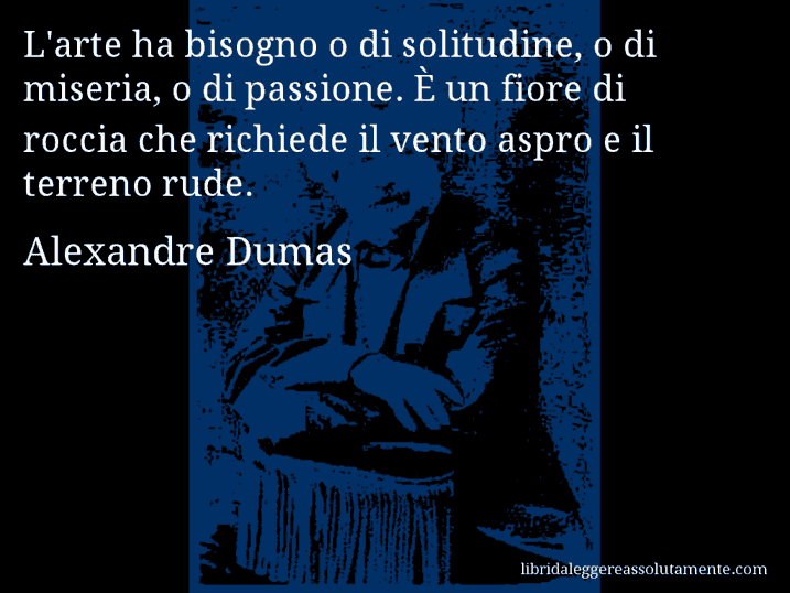 Aforisma di Alexandre Dumas : L'arte ha bisogno o di solitudine, o di miseria, o di passione. È un fiore di roccia che richiede il vento aspro e il terreno rude.