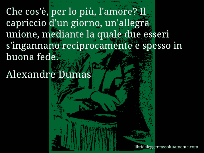 Aforisma di Alexandre Dumas : Che cos'è, per lo più, l'amore? Il capriccio d'un giorno, un'allegra unione, mediante la quale due esseri s'ingannano reciprocamente e spesso in buona fede.