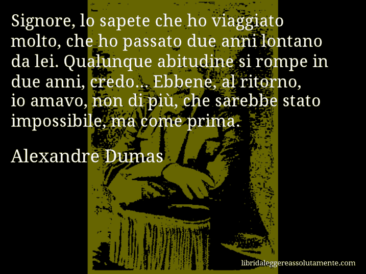 Aforisma di Alexandre Dumas : Signore, lo sapete che ho viaggiato molto, che ho passato due anni lontano da lei. Qualunque abitudine si rompe in due anni, credo... Ebbene, al ritorno, io amavo, non di più, che sarebbe stato impossibile, ma come prima.