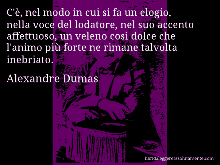 Aforisma di Alexandre Dumas : C'è, nel modo in cui si fa un elogio, nella voce del lodatore, nel suo accento affettuoso, un veleno così dolce che l'animo più forte ne rimane talvolta inebriato.
