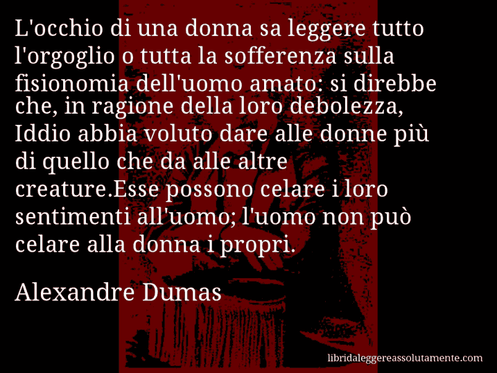 Aforisma di Alexandre Dumas : L'occhio di una donna sa leggere tutto l'orgoglio o tutta la sofferenza sulla fisionomia dell'uomo amato: si direbbe che, in ragione della loro debolezza, Iddio abbia voluto dare alle donne più di quello che da alle altre creature.Esse possono celare i loro sentimenti all'uomo; l'uomo non può celare alla donna i propri.